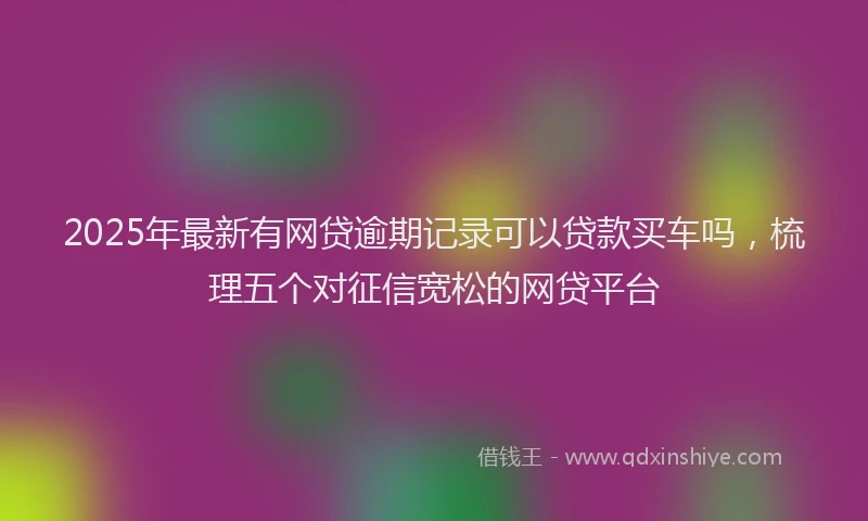 2025年最新有网贷逾期记录可以贷款买车吗，梳理五个对征信宽松的网贷平台