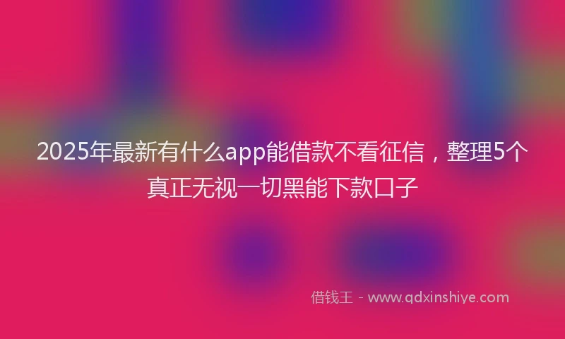 2025年最新有什么app能借款不看征信，整理5个真正无视一切黑能下款口子