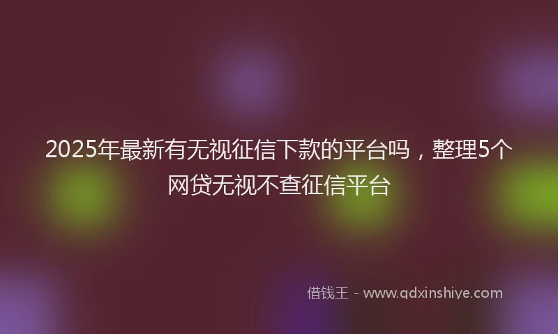2025年最新有无视征信下款的平台吗，整理5个网贷无视不查征信平台