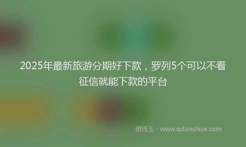 2025年最新旅游分期好下款，罗列5个可以不看征信就能下款的平台