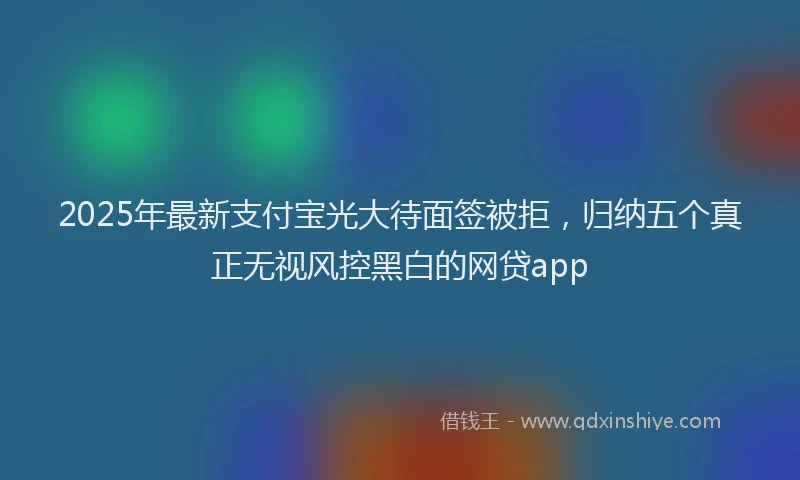 2025年最新支付宝光大待面签被拒，归纳五个真正无视风控黑白的网贷app
