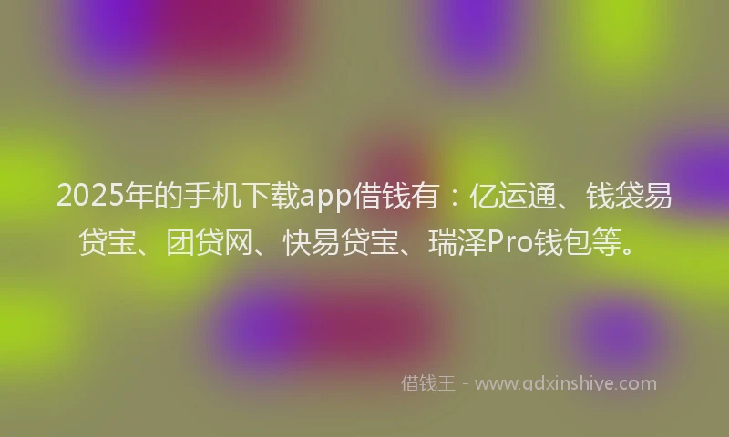 2025年的手机下载app借钱有：亿运通、钱袋易贷宝、团贷网、快易贷宝、瑞泽Pro钱包等。