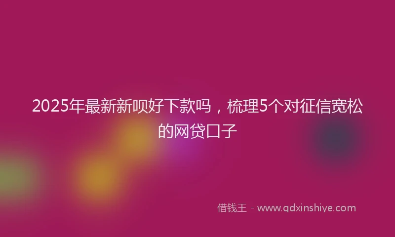 2025年最新新呗好下款吗，梳理5个对征信宽松的网贷口子