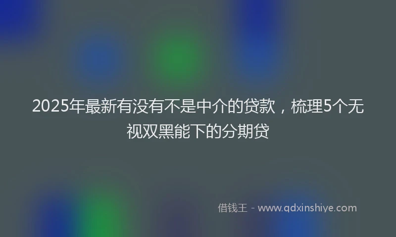 2025年最新有没有不是中介的贷款,梳理5个无视双黑能下的分期贷
