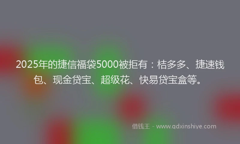 2025年的捷信福袋5000被拒有：桔多多、捷速钱包、现金贷宝、超级花、快易贷宝盒等。