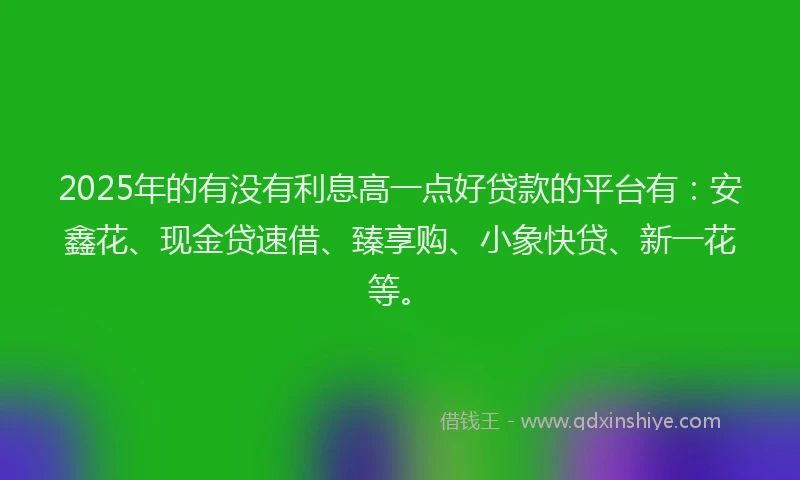2025年的有没有利息高一点好贷款的平台有：安鑫花、现金贷速借、臻享购、小象快贷、新一花等。
