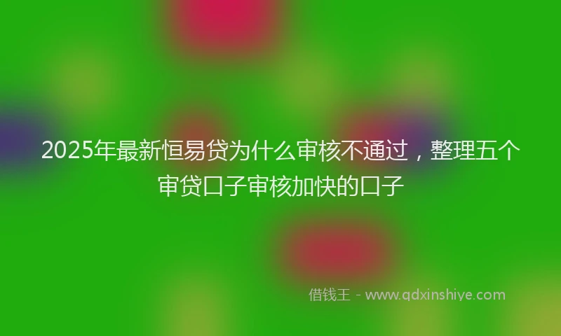 2025年最新恒易贷为什么审核不通过，整理五个审贷口子审核加快的口子