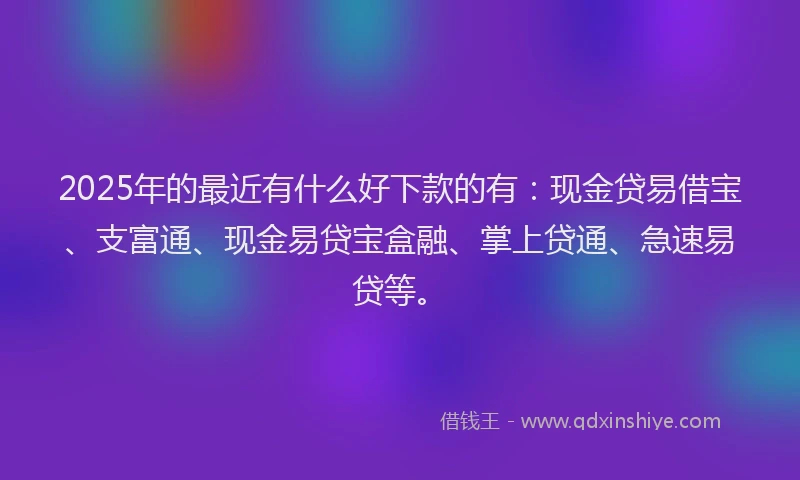 2025年的最近有什么好下款的有：现金贷易借宝、支富通、现金易贷宝盒融、掌上贷通、急速易贷等。