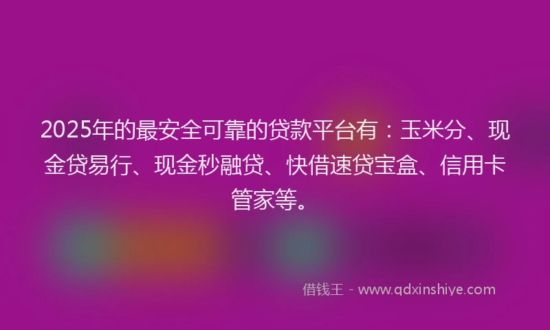 2025年的最安全可靠的贷款平台有：玉米分、现金贷易行、现金秒融贷、快借速贷宝盒、信用卡管家等。