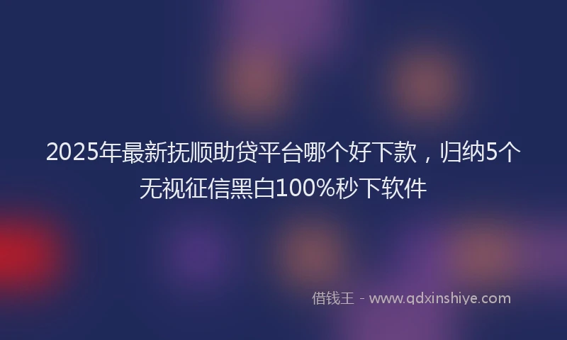 2025年最新抚顺助贷平台哪个好下款，归纳5个无视征信黑白100%秒下软件