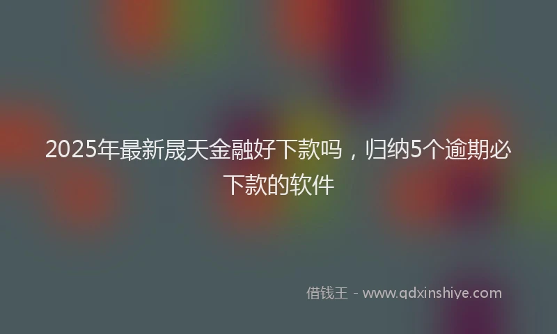 2025年最新晟天金融好下款吗，归纳5个逾期必下款的软件