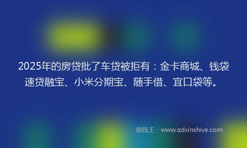2025年的房贷批了车贷被拒有：金卡商城、钱袋速贷融宝、小米分期宝、随手借、宜口袋等。