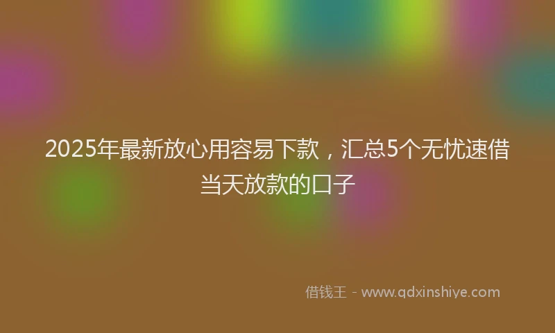 2025年最新放心用容易下款，汇总5个无忧速借当天放款的口子