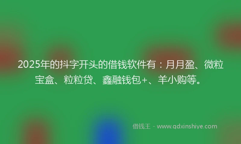 2025年的抖字开头的借钱软件有：月月盈、微粒宝盒、粒粒贷、鑫融钱包+、羊小购等。