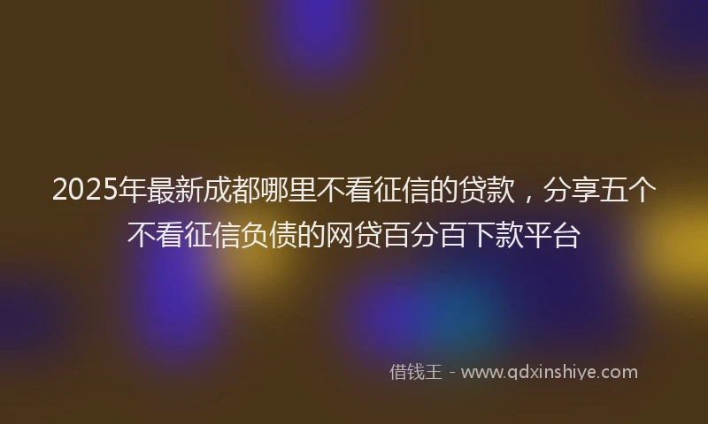2025年最新成都哪里不看征信的贷款，分享五个不看征信负债的网贷百分百下款平台