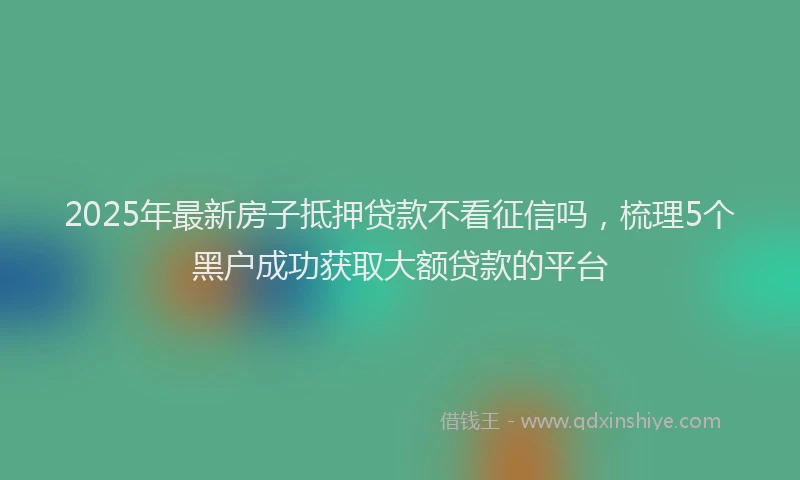 2025年最新房子抵押贷款不看征信吗，梳理5个黑户成功获取大额贷款的平台