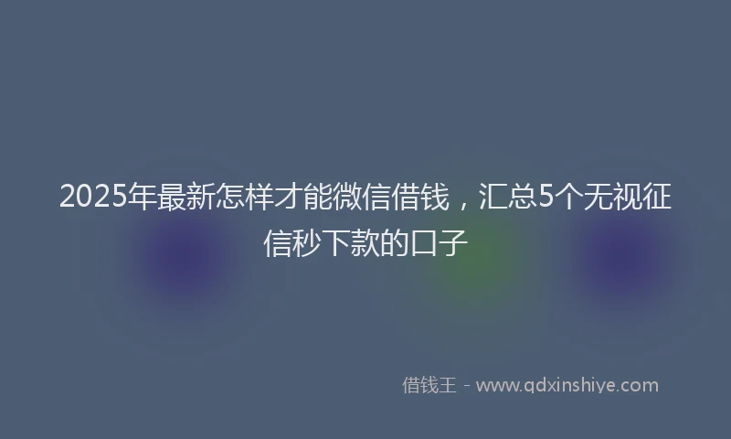 2025年最新怎样才能微信借钱，汇总5个无视征信秒下款的口子