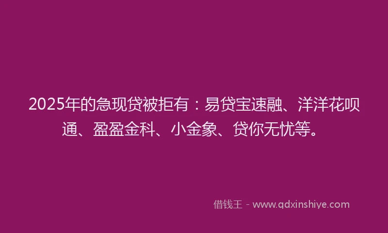 2025年的急现贷被拒有：易贷宝速融、洋洋花呗通、盈盈金科、小金象、贷你无忧等。