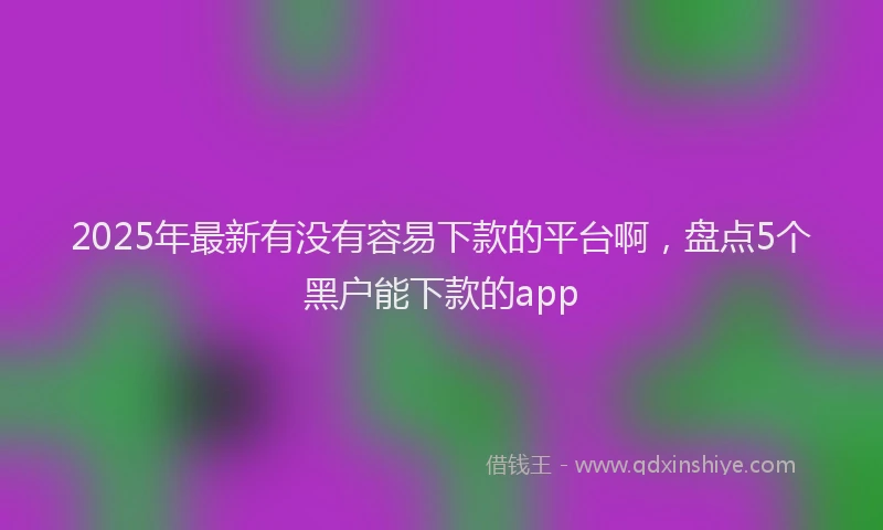 2025年最新有没有容易下款的平台啊，盘点5个黑户能下款的app