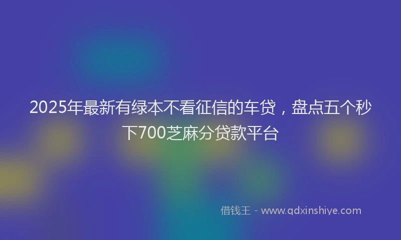 2025年最新有绿本不看征信的车贷，盘点五个秒下700芝麻分贷款平台