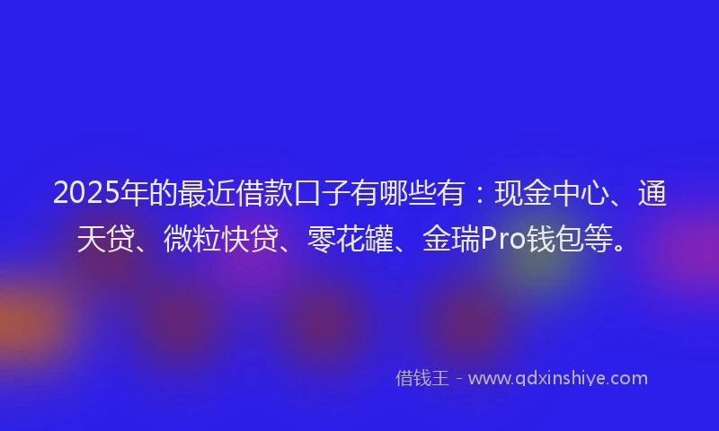 2025年的最近借款口子有哪些有:现金中心、通天贷、微粒快贷、零花罐、金瑞Pro钱包等。