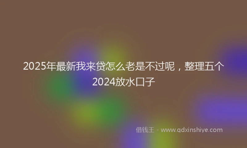 2025年最新我来贷怎么老是不过呢，整理五个2024放水口子