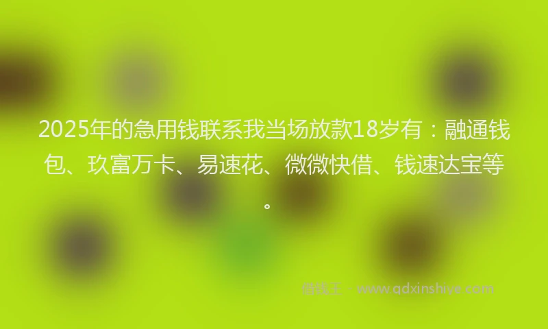 2025年的急用钱联系我当场放款18岁有：融通钱包、玖富万卡、易速花、微微快借、钱速达宝等。