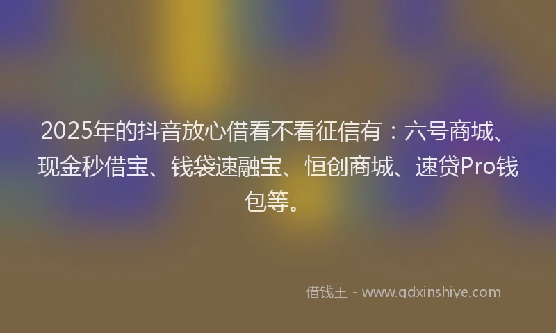 2025年的抖音放心借看不看征信有：六号商城、现金秒借宝、钱袋速融宝、恒创商城、速贷Pro钱包等。