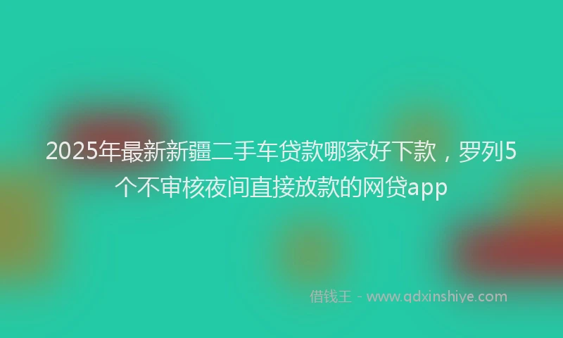 2025年最新新疆二手车贷款哪家好下款，罗列5个不审核夜间直接放款的网贷app