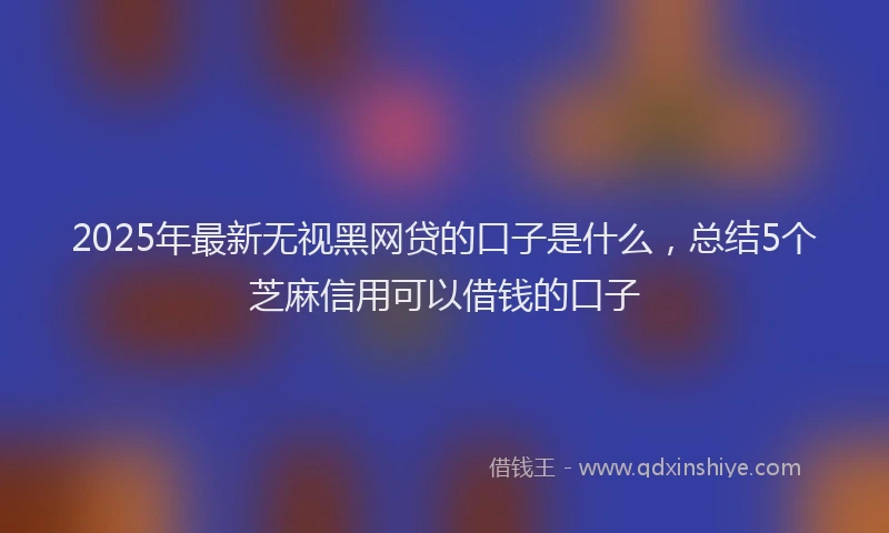 2025年最新无视黑网贷的口子是什么，总结5个芝麻信用可以借钱的口子