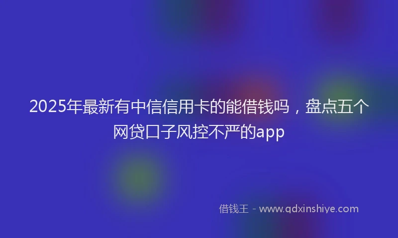 2025年最新有中信信用卡的能借钱吗，盘点五个网贷口子风控不严的app