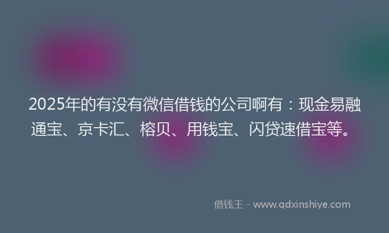 2025年的有没有微信借钱的公司啊有：现金易融通宝、京卡汇、榕贝、用钱宝、闪贷速借宝等。