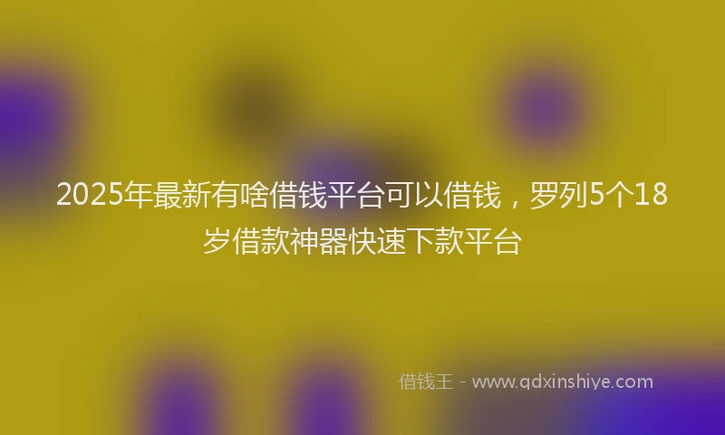 2025年最新有啥借钱平台可以借钱，罗列5个18岁借款神器快速下款平台