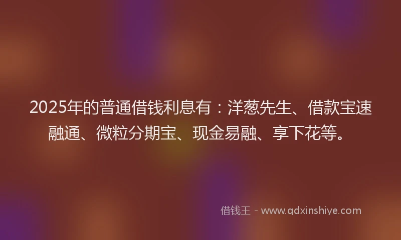 2025年的普通借钱利息有：洋葱先生、借款宝速融通、微粒分期宝、现金易融、享下花等。