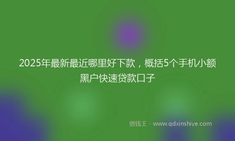 2025年最新最近哪里好下款，概括5个手机小额黑户快速贷款口子