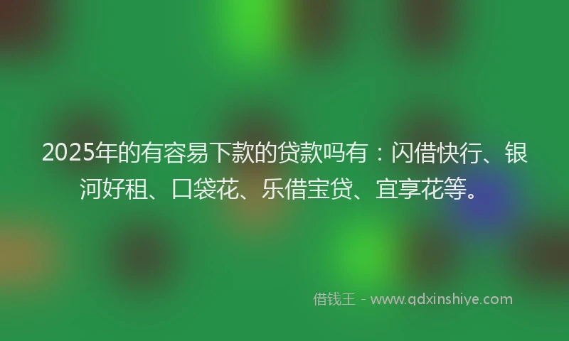 2025年的有容易下款的贷款吗有：闪借快行、银河好租、口袋花、乐借宝贷、宜享花等。