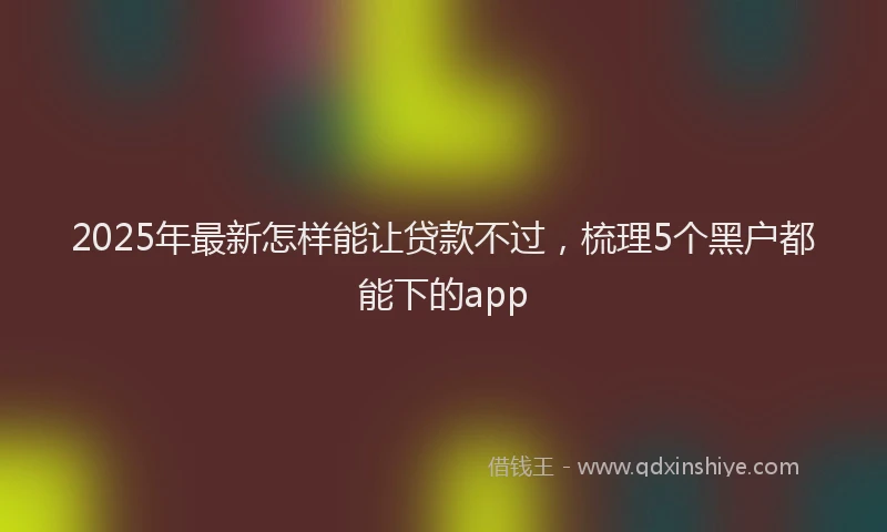 2025年最新怎样能让贷款不过，梳理5个黑户都能下的app