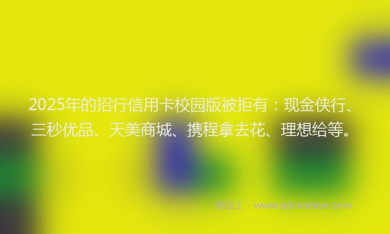 2025年的招行信用卡校园版被拒有：现金侠行、三秒优品、天美商城、携程拿去花、理想给等。