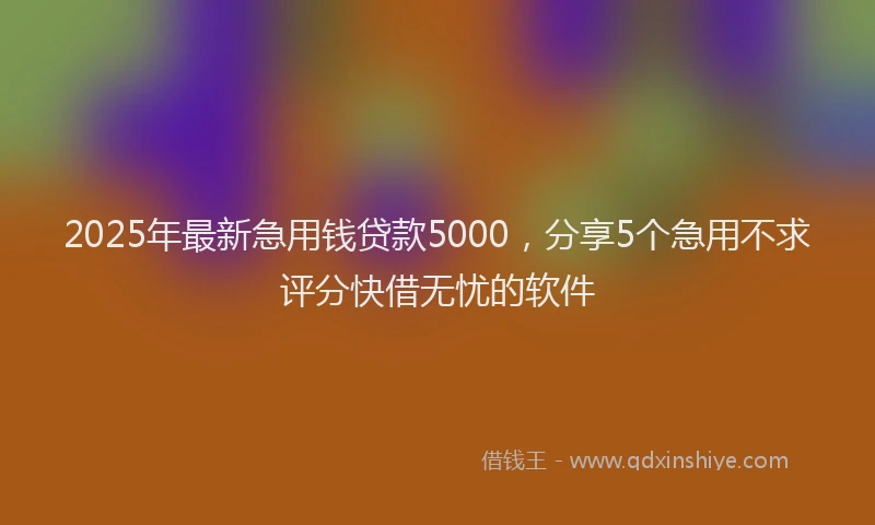 2025年最新急用钱贷款5000，分享5个急用不求评分快借无忧的软件