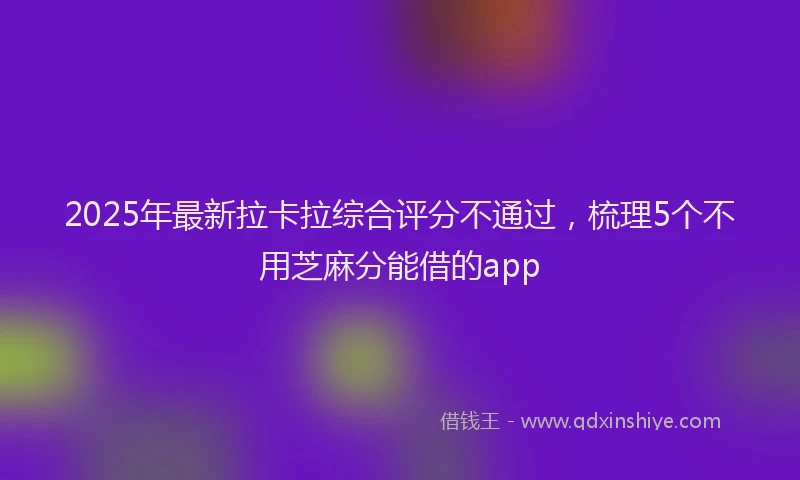 2025年最新拉卡拉综合评分不通过，梳理5个不用芝麻分能借的app