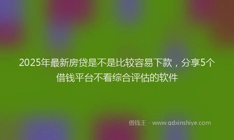 2025年最新房贷是不是比较容易下款，分享5个借钱平台不看综合评估的软件