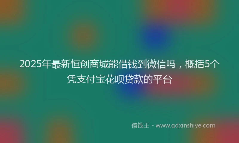 2025年最新恒创商城能借钱到微信吗，概括5个凭支付宝花呗贷款的平台