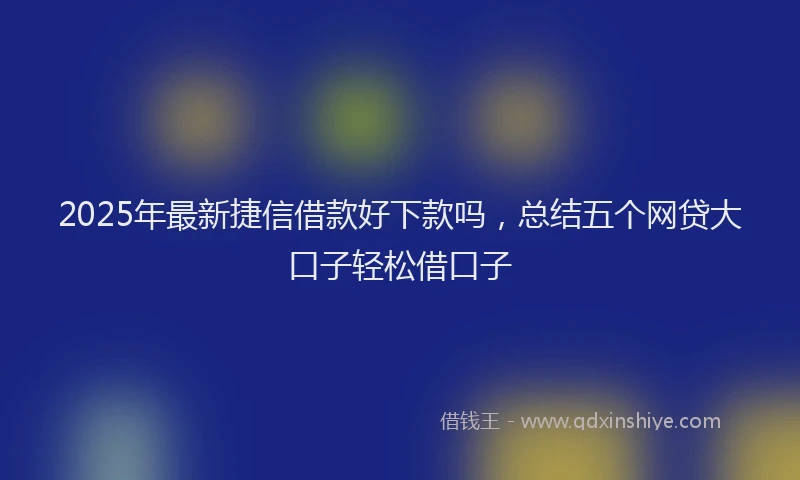 2025年最新捷信借款好下款吗，总结五个网贷大口子轻松借口子