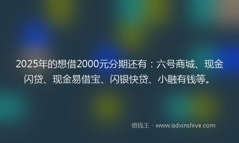 2025年的想借2000元分期还有：六号商城、现金闪贷、现金易借宝、闪银快贷、小融有钱等。
