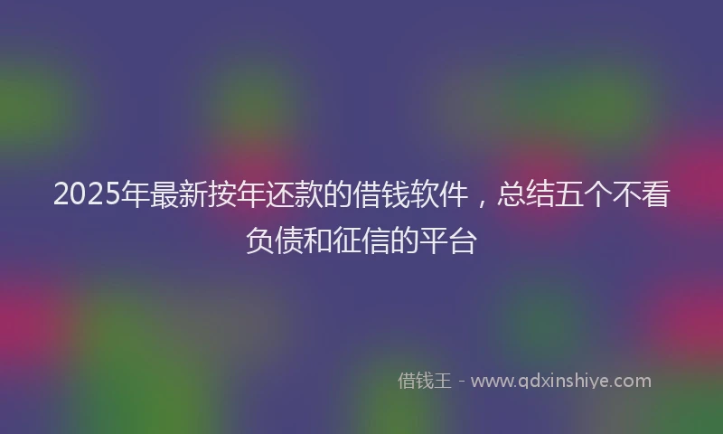 2025年最新按年还款的借钱软件，总结五个不看负债和征信的平台