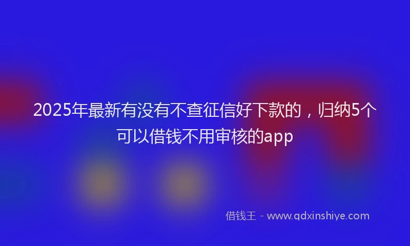 2025年最新有没有不查征信好下款的，归纳5个可以借钱不用审核的app