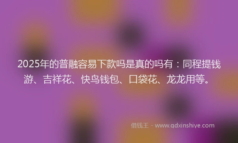 2025年的普融容易下款吗是真的吗有:同程提钱游、吉祥花、快鸟钱包、口袋花、龙龙用等。