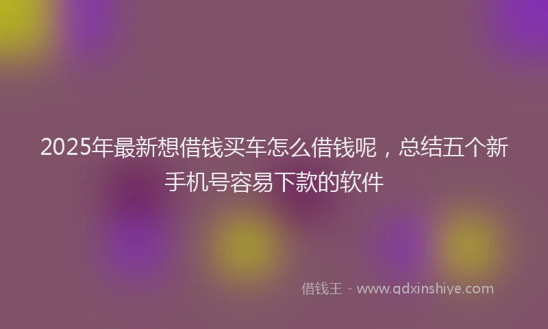 2025年最新想借钱买车怎么借钱呢，总结五个新手机号容易下款的软件