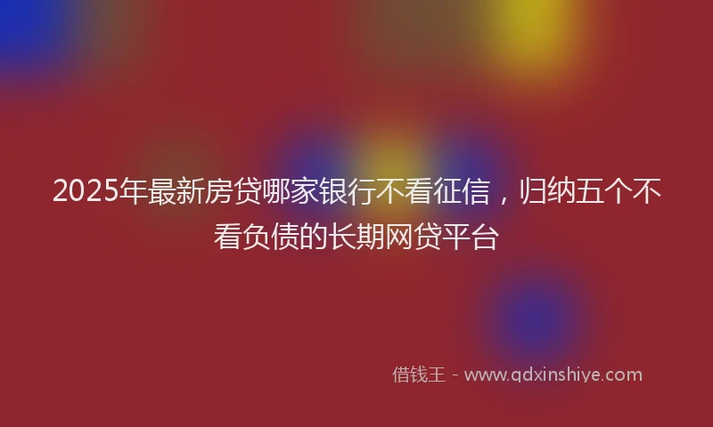 2025年最新房贷哪家银行不看征信，归纳五个不看负债的长期网贷平台