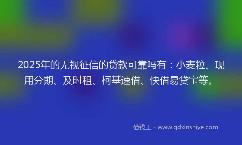 2025年的无视征信的贷款可靠吗有：小麦粒、现用分期、及时租、柯基速借、快借易贷宝等。